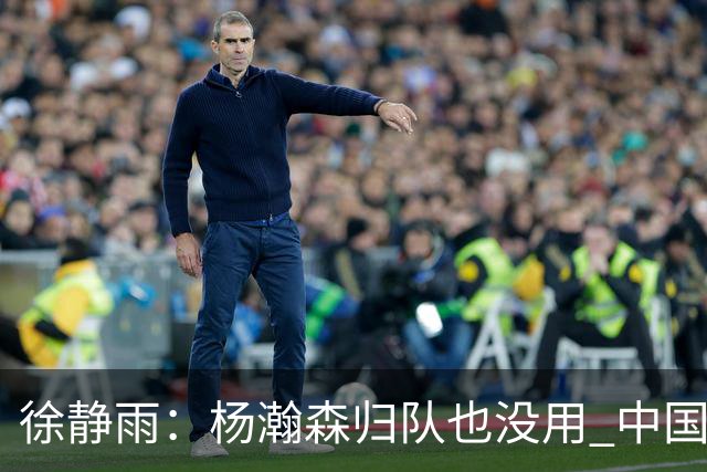 徐静雨：杨瀚森归队也没用 中国男篮跟日本已完全不是一个等级
